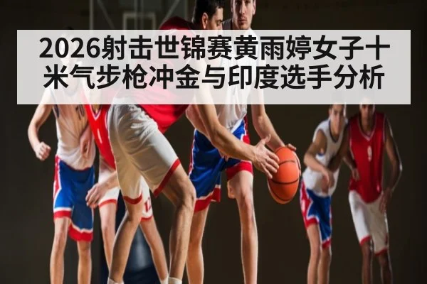 2026射击世锦赛黄雨婷女子十米气步枪冲金与印度选手分析