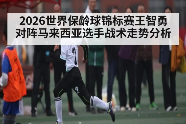2026世界保龄球锦标赛王智勇对阵马来西亚选手战术走势分析